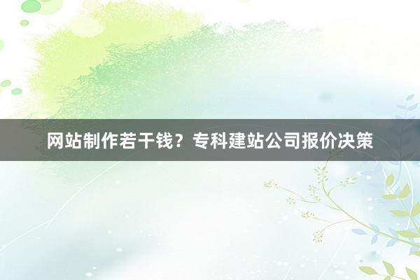 网站制作若干钱？专科建站公司报价决策
